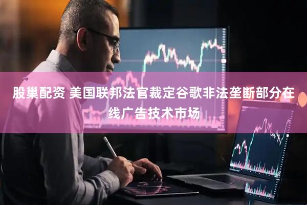 股巢配资 美国联邦法官裁定谷歌非法垄断部分在线广告技术市场