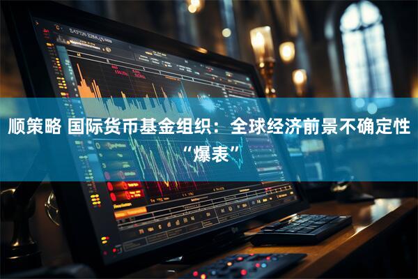 顺策略 国际货币基金组织：全球经济前景不确定性“爆表”