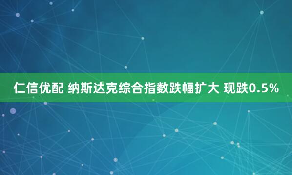 仁信优配 纳斯达克综合指数跌幅扩大 现跌0.5%