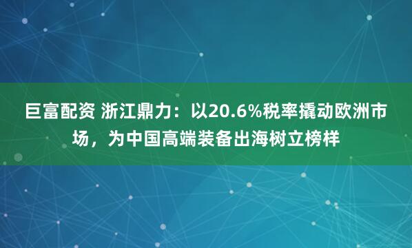 巨富配资 浙江鼎力：以20.6%税率撬动欧洲市场，为中国高端装备出海树立榜样