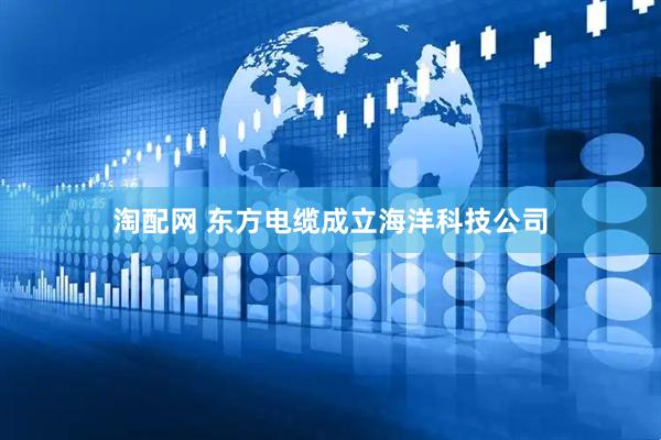淘配网 东方电缆成立海洋科技公司
