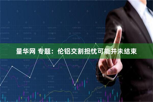量华网 专题：伦铝交割担忧可能并未结束