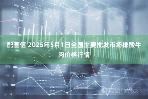配查信 2025年5月1日全国主要批发市场排酸牛肉价格行情