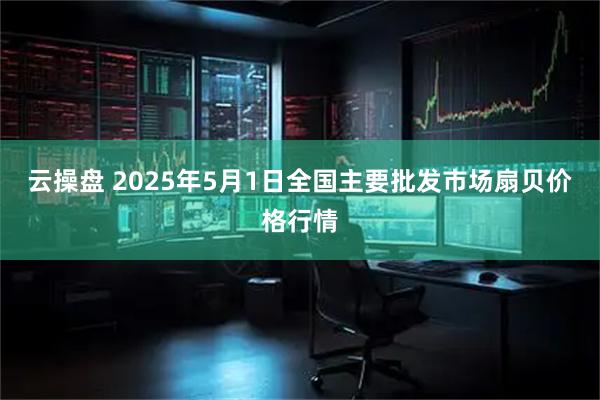 云操盘 2025年5月1日全国主要批发市场扇贝价格行情
