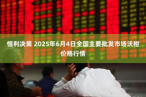 恒利决策 2025年6月4日全国主要批发市场沃柑价格行情