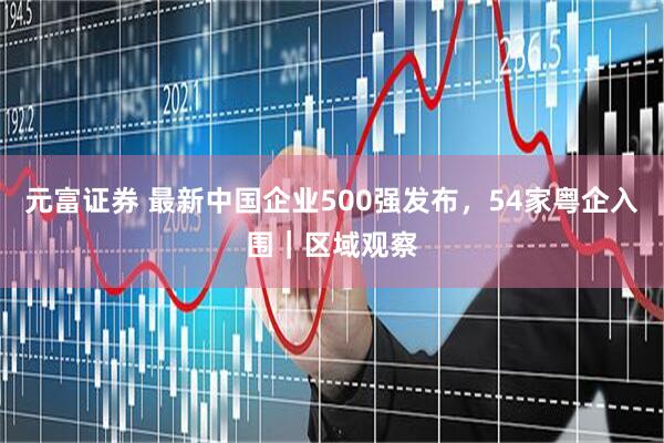元富证券 最新中国企业500强发布，54家粤企入围｜区域观察