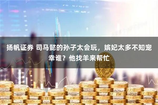 扬帆证券 司马懿的孙子太会玩，嫔妃太多不知宠幸谁？他找羊来帮忙