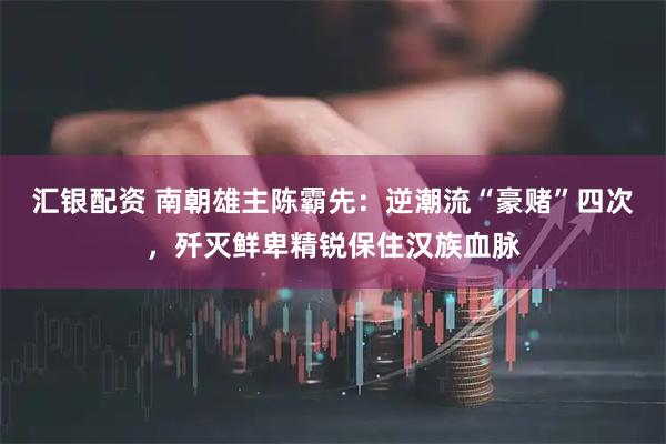 汇银配资 南朝雄主陈霸先：逆潮流“豪赌”四次，歼灭鲜卑精锐保住汉族血脉