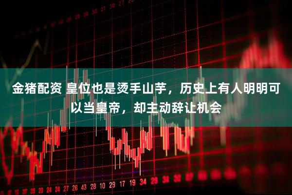 金猪配资 皇位也是烫手山芋，历史上有人明明可以当皇帝，却主动辞让机会