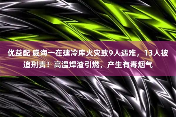 优益配 威海一在建冷库火灾致9人遇难，13人被追刑责！高温焊渣引燃，产生有毒烟气