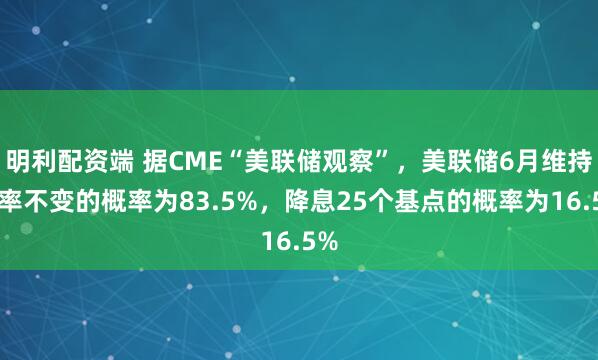 明利配资端 据CME“美联储观察”，美联储6月维持利率不变的概率为83.5%，降息25个基点的概率为16.5%